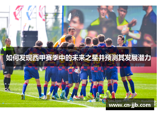 如何发现西甲赛季中的未来之星并预测其发展潜力