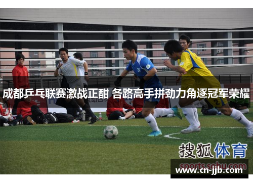 成都乒乓联赛激战正酣 各路高手拼劲力角逐冠军荣耀