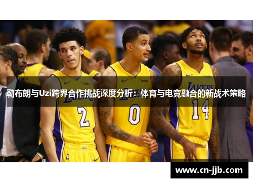 勒布朗与Uzi跨界合作挑战深度分析：体育与电竞融合的新战术策略