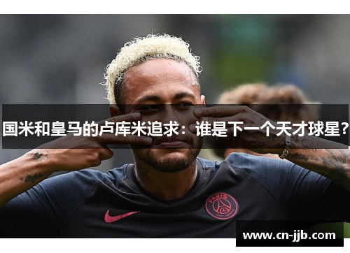 国米和皇马的卢库米追求：谁是下一个天才球星？