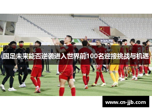 国足未来能否逆袭进入世界前100名迎接挑战与机遇