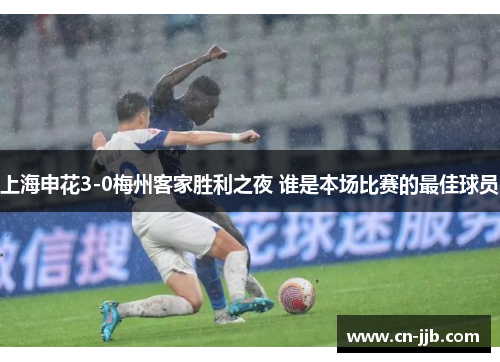 上海申花3-0梅州客家胜利之夜 谁是本场比赛的最佳球员