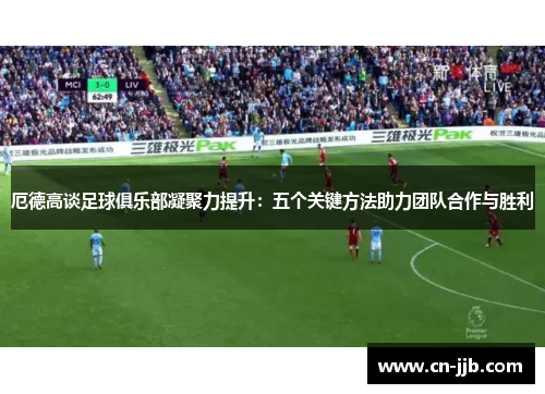 厄德高谈足球俱乐部凝聚力提升：五个关键方法助力团队合作与胜利