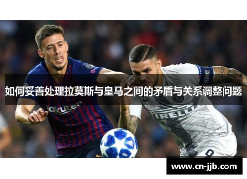 如何妥善处理拉莫斯与皇马之间的矛盾与关系调整问题