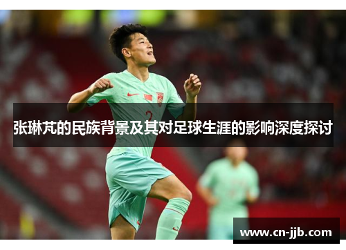 张琳芃的民族背景及其对足球生涯的影响深度探讨